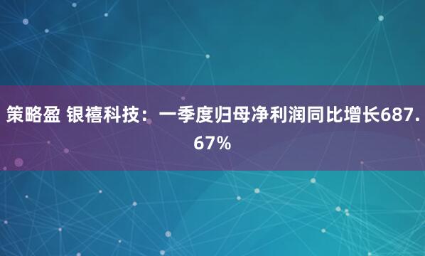 策略盈 银禧科技：一季度归母净利润同比增长687.67%