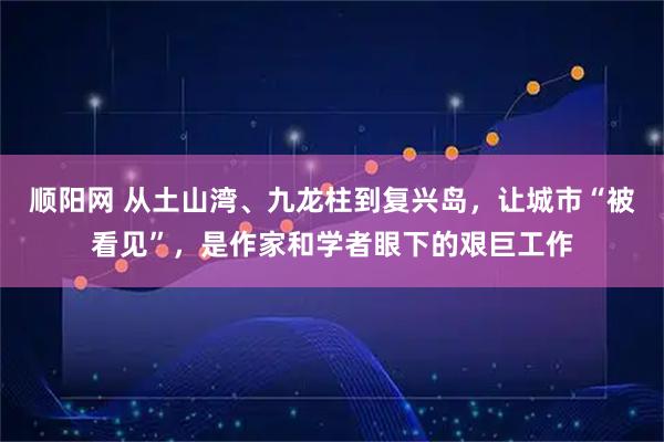 顺阳网 从土山湾、九龙柱到复兴岛，让城市“被看见”，是作家和学者眼下的艰巨工作