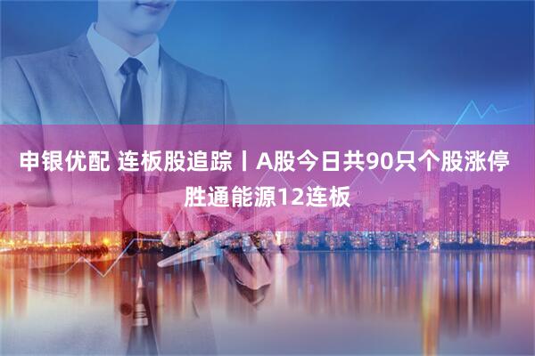 申银优配 连板股追踪丨A股今日共90只个股涨停 胜通能源12连板