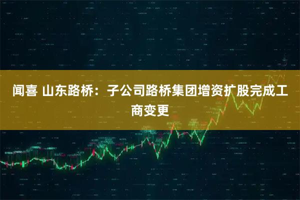 闻喜 山东路桥：子公司路桥集团增资扩股完成工商变更