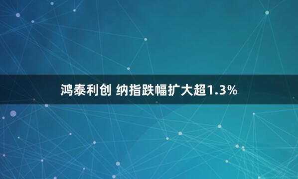 鸿泰利创 纳指跌幅扩大超1.3%