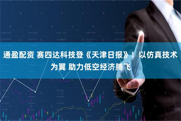 通盈配资 赛四达科技登《天津日报》！以仿真技术为翼 助力低空经济腾飞