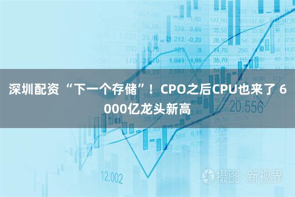 深圳配资 “下一个存储”！CPO之后CPU也来了 6000亿龙头新高