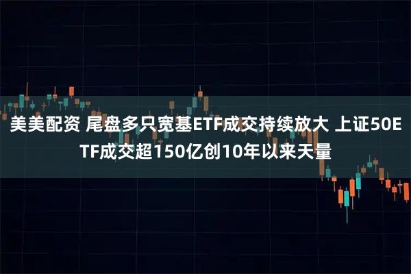 美美配资 尾盘多只宽基ETF成交持续放大 上证50ETF成交超150亿创10年以来天量