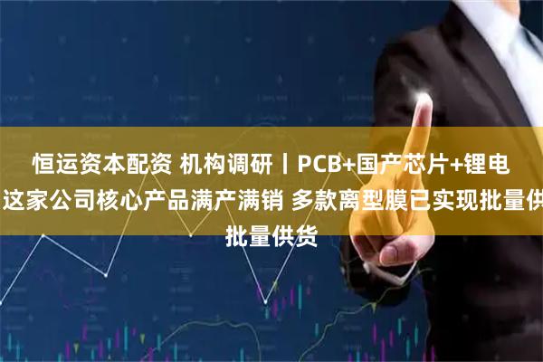 恒运资本配资 机构调研丨PCB+国产芯片+锂电池 这家公司核心产品满产满销 多款离型膜已实现批量供货