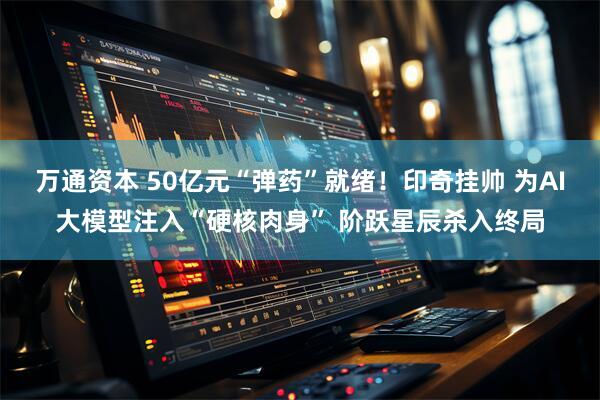 万通资本 50亿元“弹药”就绪！印奇挂帅 为AI大模型注入“硬核肉身” 阶跃星辰杀入终局