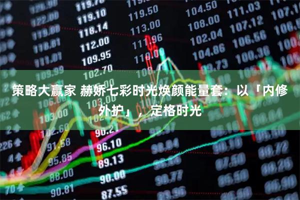 策略大赢家 赫娇七彩时光焕颜能量套：以「内修外护」，定格时光