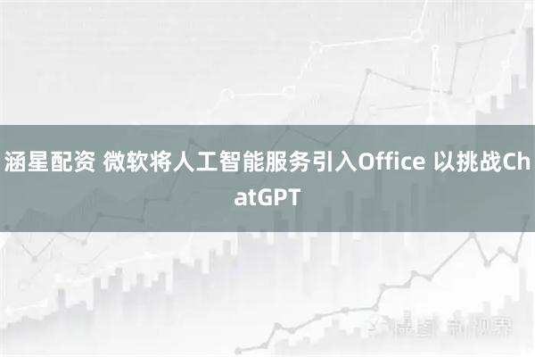 涵星配资 微软将人工智能服务引入Office 以挑战ChatGPT