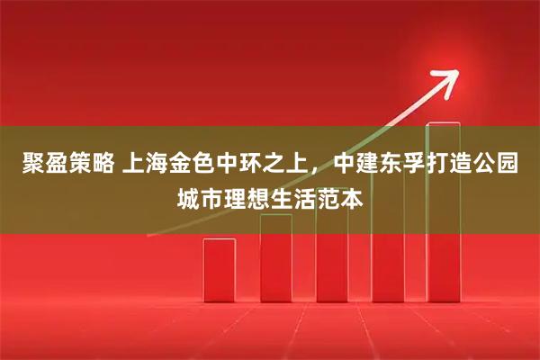 聚盈策略 上海金色中环之上，中建东孚打造公园城市理想生活范本