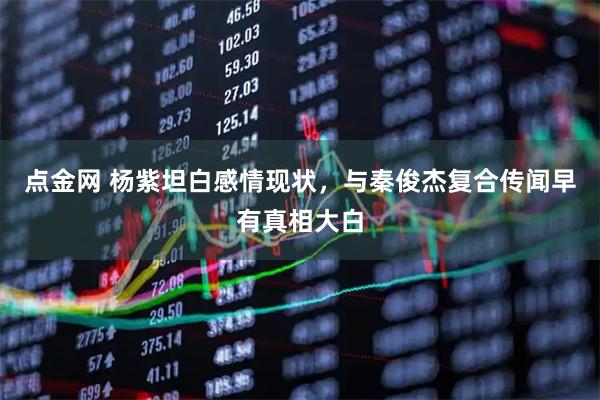 点金网 杨紫坦白感情现状，与秦俊杰复合传闻早有真相大白